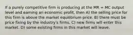 If a purely competitive firm is producing at the MR = MC output level and earning an economic profit, then A) the selling price for this firm is above the market equilibrium price. B) there must be price fixing by the industry's firms. C) new firms will enter this market. D) some existing firms in this market will leave.