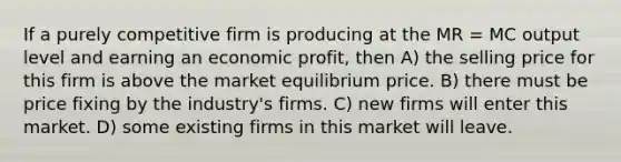 If a purely competitive firm is producing at the MR = MC output level and earning an economic profit, then A) the selling price for this firm is above the market equilibrium price. B) there must be price fixing by the industry's firms. C) new firms will enter this market. D) some existing firms in this market will leave.