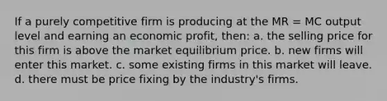 If a purely competitive firm is producing at the MR = MC output level and earning an economic profit, then: a. the selling price for this firm is above the market equilibrium price. b. new firms will enter this market. c. some existing firms in this market will leave. d. there must be price fixing by the industry's firms.