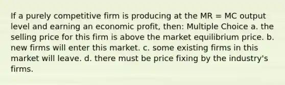 If a purely competitive firm is producing at the MR = MC output level and earning an economic profit, then: Multiple Choice a. the selling price for this firm is above the market equilibrium price. b. new firms will enter this market. c. some existing firms in this market will leave. d. there must be price fixing by the industry's firms.