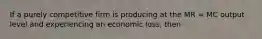 If a purely competitive firm is producing at the MR = MC output level and experiencing an economic loss, then