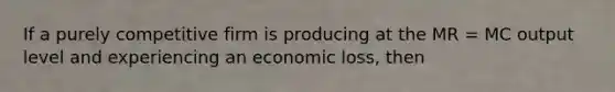 If a purely competitive firm is producing at the MR = MC output level and experiencing an economic loss, then