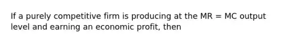 If a purely competitive firm is producing at the MR = MC output level and earning an economic profit, then