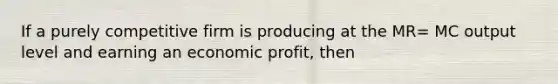 If a purely competitive firm is producing at the MR= MC output level and earning an economic profit, then