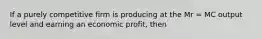 If a purely competitive firm is producing at the Mr = MC output level and earning an economic profit, then