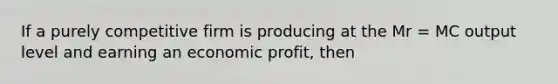 If a purely competitive firm is producing at the Mr = MC output level and earning an economic profit, then