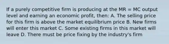 If a purely competitive firm is producing at the MR = MC output level and earning an economic profit, then: A. The selling price for this firm is above the market equilibrium price B. New firms will enter this market C. Some existing firms in this market will leave D. There must be price fixing by the industry's firm