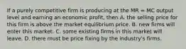 If a purely competitive firm is producing at the MR = MC output level and earning an economic profit, then A. the selling price for this firm is above the market equilibrium price. B. new firms will enter this market. C. some existing firms in this market will leave. D. there must be price fixing by the industry's firms.