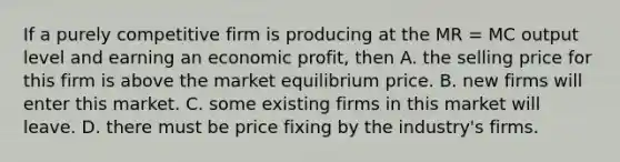 If a purely competitive firm is producing at the MR = MC output level and earning an economic profit, then A. the selling price for this firm is above the market equilibrium price. B. new firms will enter this market. C. some existing firms in this market will leave. D. there must be price fixing by the industry's firms.