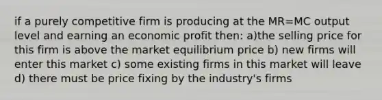 if a purely competitive firm is producing at the MR=MC output level and earning an economic profit then: a)the selling price for this firm is above the market equilibrium price b) new firms will enter this market c) some existing firms in this market will leave d) there must be price fixing by the industry's firms