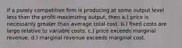 If a purely competitive firm is producing at some output level less than the profit-maximizing output, then a.) price is necessarily greater than average total cost. b.) fixed costs are large relative to variable costs. c.) price exceeds marginal revenue. d.) marginal revenue exceeds marginal cost.