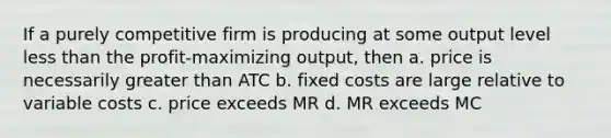 If a purely competitive firm is producing at some output level less than the profit-maximizing output, then a. price is necessarily greater than ATC b. fixed costs are large relative to variable costs c. price exceeds MR d. MR exceeds MC