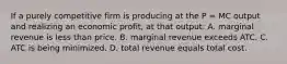 If a purely competitive firm is producing at the P = MC output and realizing an economic profit, at that output: A. marginal revenue is less than price. B. marginal revenue exceeds ATC. C. ATC is being minimized. D. total revenue equals total cost.