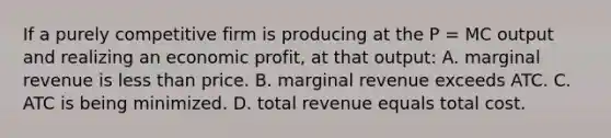 If a purely competitive firm is producing at the P = MC output and realizing an economic profit, at that output: A. marginal revenue is less than price. B. marginal revenue exceeds ATC. C. ATC is being minimized. D. total revenue equals total cost.