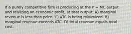 If a purely competitive firm is producing at the P = MC output and realizing an economic profit, at that output: A) marginal revenue is less than price. C) ATC is being minimized. B) marginal revenue exceeds ATC. D) total revenue equals total cost.