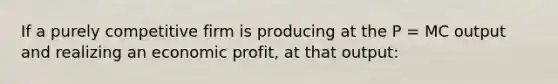 If a purely competitive firm is producing at the P = MC output and realizing an economic profit, at that output: