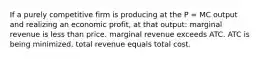 If a purely competitive firm is producing at the P = MC output and realizing an economic profit, at that output: marginal revenue is less than price. marginal revenue exceeds ATC. ATC is being minimized. total revenue equals total cost.