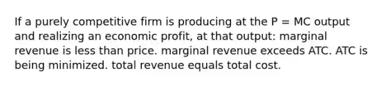 If a purely competitive firm is producing at the P = MC output and realizing an economic profit, at that output: marginal revenue is less than price. marginal revenue exceeds ATC. ATC is being minimized. total revenue equals total cost.