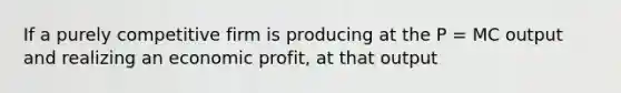 If a purely competitive firm is producing at the P = MC output and realizing an economic profit, at that output