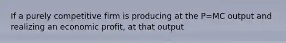 If a purely competitive firm is producing at the P=MC output and realizing an economic profit, at that output