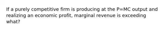 If a purely competitive firm is producing at the P=MC output and realizing an economic profit, marginal revenue is exceeding what?