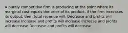 A purely competitive firm is producing at the point where its marginal cost equals the price of its product. If the firm increases its output, then total revenue will: Decrease and profits will increase Increase and profits will increase Increase and profits will decrease Decrease and profits will decrease