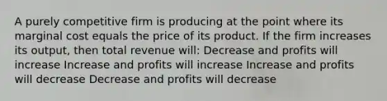 A purely competitive firm is producing at the point where its marginal cost equals the price of its product. If the firm increases its output, then total revenue will: Decrease and profits will increase Increase and profits will increase Increase and profits will decrease Decrease and profits will decrease