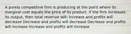 A purely competitive firm is producing at the point where its marginal cost equals the price of its product. If the firm increases its output, then total revenue will: Increase and profits will decrease Decrease and profits will decrease Decrease and profits will increase Increase and profits will increase