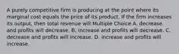 A purely competitive firm is producing at the point where its marginal cost equals the price of its product. If the firm increases its output, then total revenue will Multiple Choice A. decrease and profits will decrease. B. increase and profits will decrease. C. decrease and profits will increase. D. increase and profits will increase.