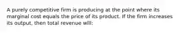 A purely competitive firm is producing at the point where its marginal cost equals the price of its product. If the firm increases its output, then total revenue will: