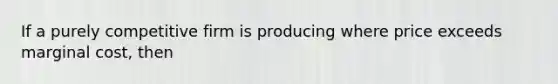 If a purely competitive firm is producing where price exceeds marginal cost, then