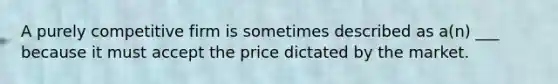 A purely competitive firm is sometimes described as a(n) ___ because it must accept the price dictated by the market.