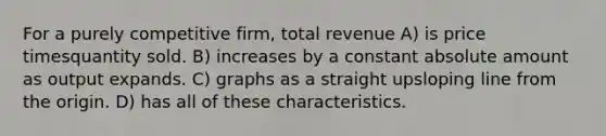 For a purely competitive firm, total revenue A) is price timesquantity sold. B) increases by a constant absolute amount as output expands. C) graphs as a straight upsloping line from the origin. D) has all of these characteristics.