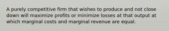 A purely competitive firm that wishes to produce and not close down will maximize profits or minimize losses at that output at which marginal costs and marginal revenue are equal.