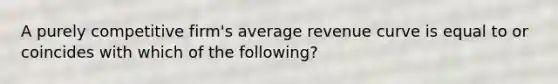 A purely competitive firm's average revenue curve is equal to or coincides with which of the following?