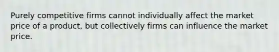 Purely competitive firms cannot individually affect the market price of a product, but collectively firms can influence the market price.