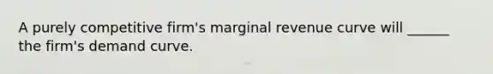 A purely competitive firm's marginal revenue curve will ______ the firm's demand curve.