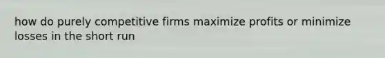 how do purely competitive firms maximize profits or minimize losses in the short run