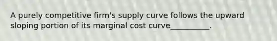 A purely competitive firm's supply curve follows the upward sloping portion of its marginal cost curve__________.