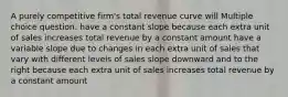 A purely competitive firm's total revenue curve will Multiple choice question. have a constant slope because each extra unit of sales increases total revenue by a constant amount have a variable slope due to changes in each extra unit of sales that vary with different levels of sales slope downward and to the right because each extra unit of sales increases total revenue by a constant amount