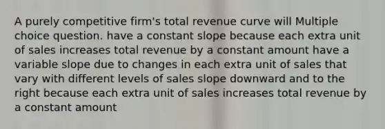 A purely competitive firm's total revenue curve will Multiple choice question. have a constant slope because each extra unit of sales increases total revenue by a constant amount have a variable slope due to changes in each extra unit of sales that vary with different levels of sales slope downward and to the right because each extra unit of sales increases total revenue by a constant amount