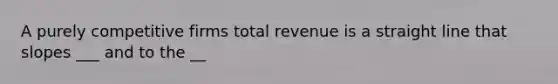 A purely competitive firms total revenue is a straight line that slopes ___ and to the __