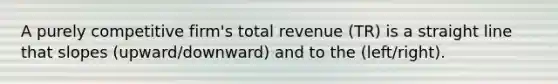 A purely competitive firm's total revenue (TR) is a straight line that slopes (upward/downward) and to the (left/right).