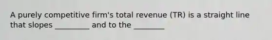 A purely competitive firm's total revenue (TR) is a straight line that slopes _________ and to the ________