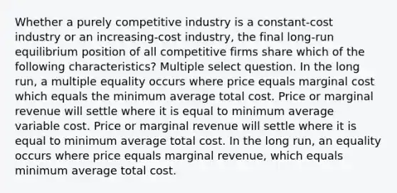 Whether a purely competitive industry is a constant-cost industry or an increasing-cost industry, the final long-run equilibrium position of all competitive firms share which of the following characteristics? Multiple select question. In the long run, a multiple equality occurs where price equals marginal cost which equals the minimum average total cost. Price or marginal revenue will settle where it is equal to minimum average variable cost. Price or marginal revenue will settle where it is equal to minimum average total cost. In the long run, an equality occurs where price equals marginal revenue, which equals minimum average total cost.