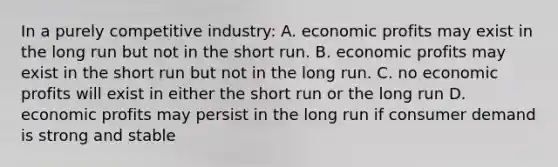 In a purely competitive industry: A. economic profits may exist in the long run but not in the short run. B. economic profits may exist in the short run but not in the long run. C. no economic profits will exist in either the short run or the long run D. economic profits may persist in the long run if consumer demand is strong and stable