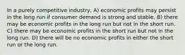 In a purely competitive industry, A) economic profits may persist in the long run if consumer demand is strong and stable. B) there may be economic profits in the long run but not in the short run. C) there may be economic profits in the short run but not in the long run. D) there will be no economic profits in either the short run or the long run.