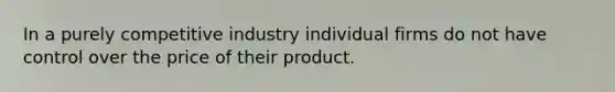 In a purely competitive industry individual firms do not have control over the price of their product.