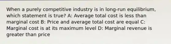 When a purely competitive industry is in long-run equilibrium, which statement is true? A: Average total cost is less than marginal cost B: Price and average total cost are equal C: Marginal cost is at its maximum level D: Marginal revenue is greater than price