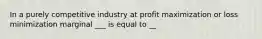 In a purely competitive industry at profit maximization or loss minimization marginal ___ is equal to __